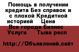 Помощь в получении кредита Без справок и с плохой Кредитной историей  › Цена ­ 11 - Все города Бизнес » Услуги   . Тыва респ.